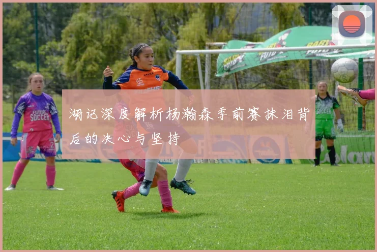 湖记深度解析杨瀚森季前赛抹泪背后的决心与坚持