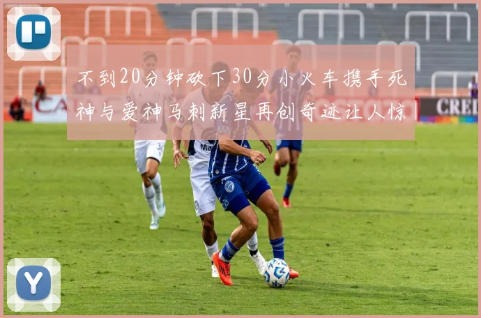 不到20分钟砍下30分小火车携手死神与爱神马刺新星再创奇迹让人惊讶