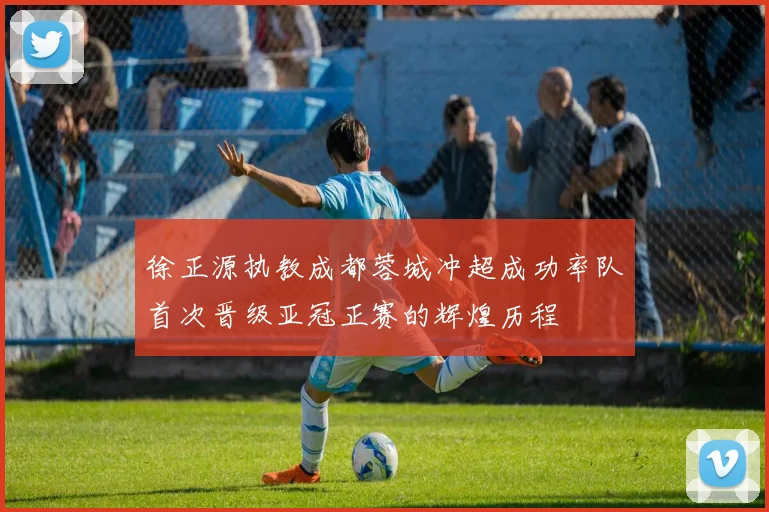 徐正源执教成都蓉城冲超成功率队首次晋级亚冠正赛的辉煌历程