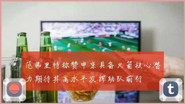 范弗里特称赞申京具备火箭核心潜力期待其高水平发挥助队前行