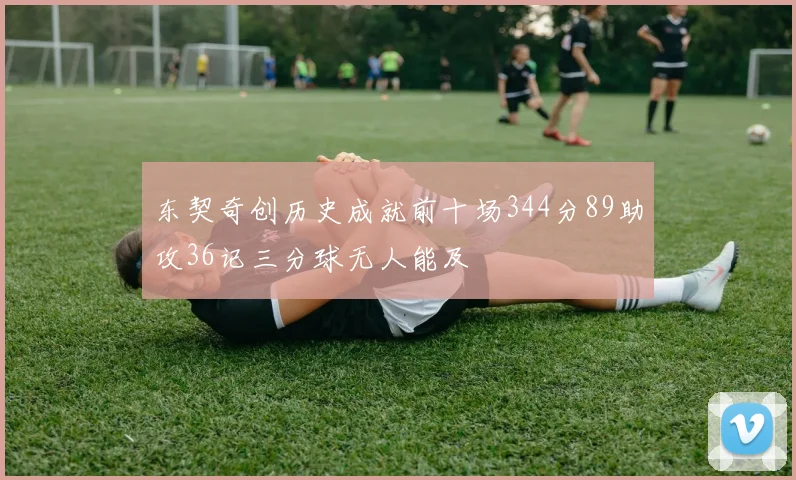 东契奇创历史成就前十场344分89助攻36记三分球无人能及