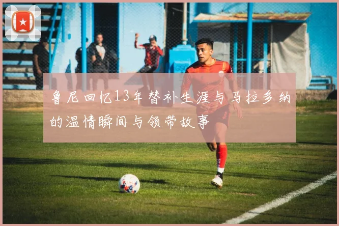 鲁尼回忆13年替补生涯与马拉多纳的温情瞬间与领带故事