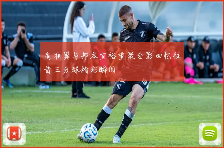 高准翼与邦本宜裕重聚合影回忆往昔三分球精彩瞬间