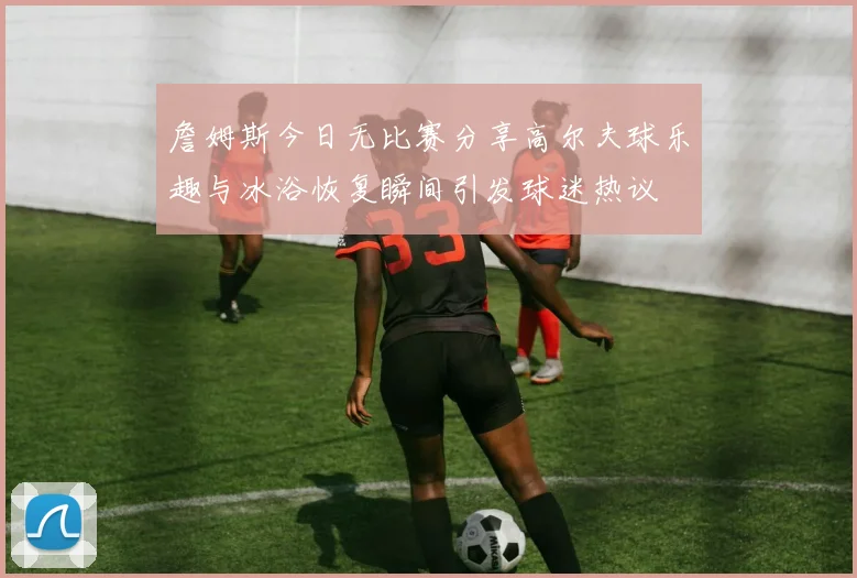 詹姆斯今日无比赛分享高尔夫球乐趣与冰浴恢复瞬间引发球迷热议