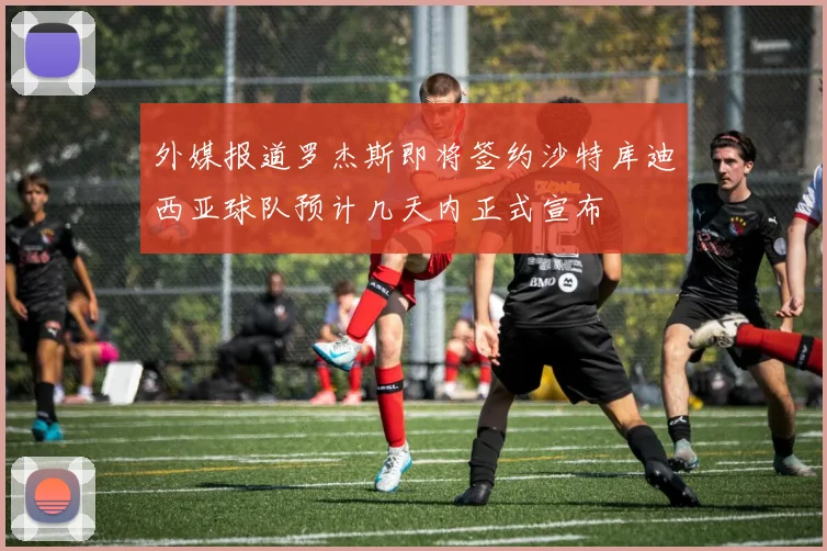 外媒报道罗杰斯即将签约沙特库迪西亚球队预计几天内正式宣布