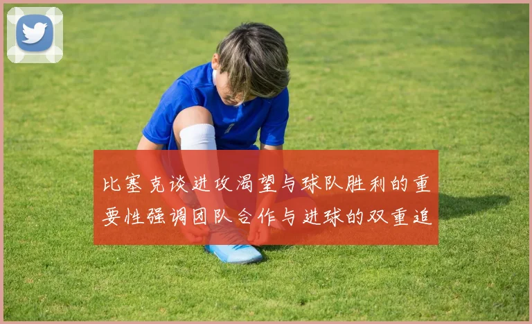 比塞克谈进攻渴望与球队胜利的重要性强调团队合作与进球的双重追求