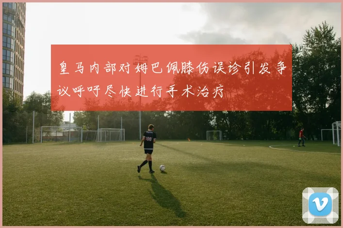 皇马内部对姆巴佩膝伤误诊引发争议呼吁尽快进行手术治疗