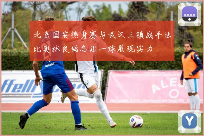 北京国安热身赛与武汉三镇战平法比奥林良铭各进一球展现实力