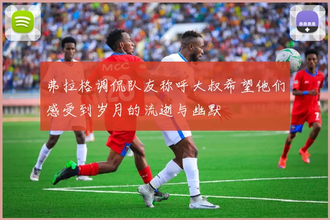 弗拉格调侃队友称呼大叔希望他们感受到岁月的流逝与幽默
