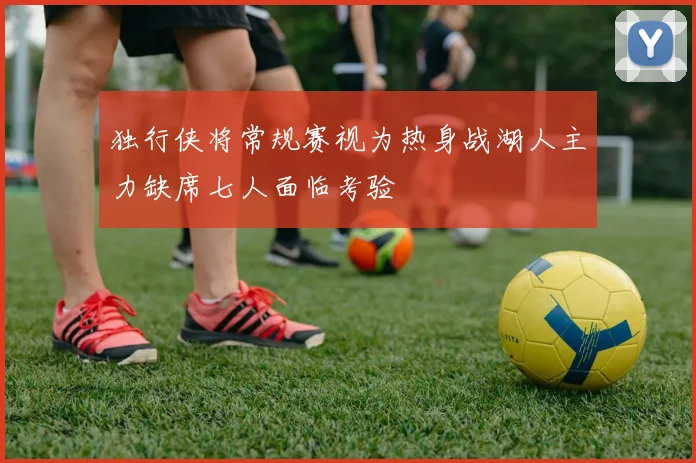 独行侠将常规赛视为热身战湖人主力缺席七人面临考验