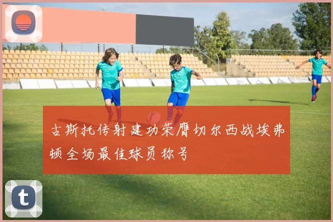 古斯托传射建功荣膺切尔西战埃弗顿全场最佳球员称号