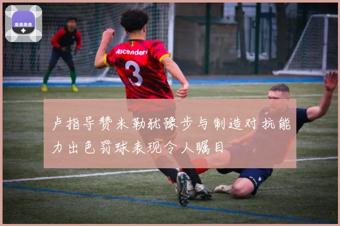 卢指导赞米勒犹豫步与制造对抗能力出色罚球表现令人瞩目