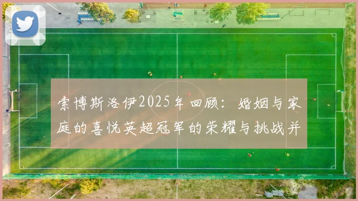 索博斯洛伊2025年回顾：婚姻与家庭的喜悦英超冠军的荣耀与挑战并存