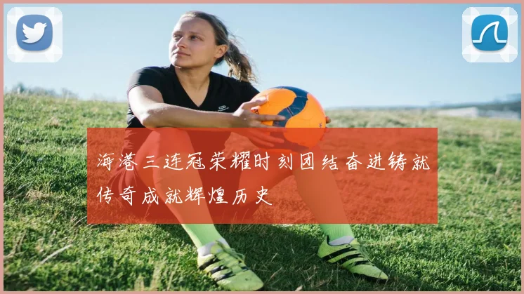 海港三连冠荣耀时刻团结奋进铸就传奇成就辉煌历史