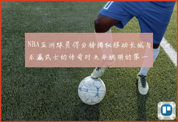 NBA亚洲球员得分榜揭秘移动长城与东瀛武士的传奇对决非姚明的第一人是谁