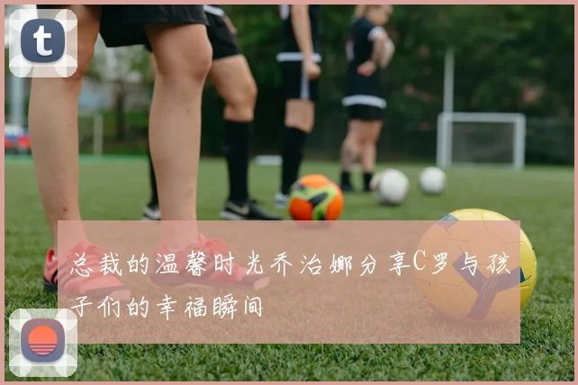 总裁的温馨时光乔治娜分享C罗与孩子们的幸福瞬间
