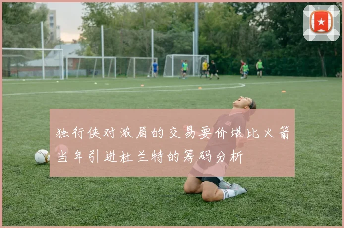 独行侠对浓眉的交易要价堪比火箭当年引进杜兰特的筹码分析