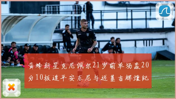 黄蜂新星克尼佩尔21岁前单场轰20分10板追平安东尼与迈基吉辉煌纪录