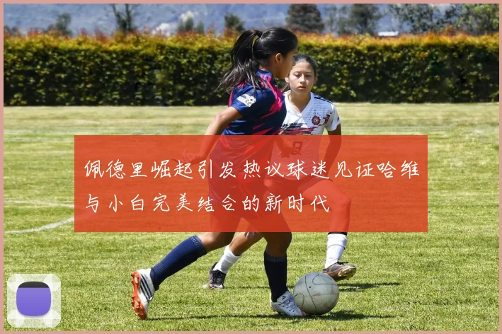 佩德里崛起引发热议球迷见证哈维与小白完美结合的新时代