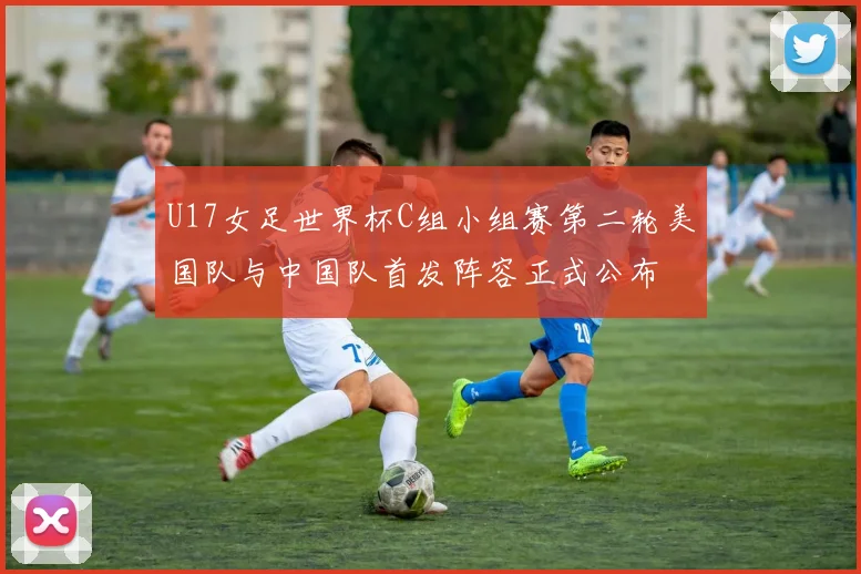 U17女足世界杯C组小组赛第二轮美国队与中国队首发阵容正式公布