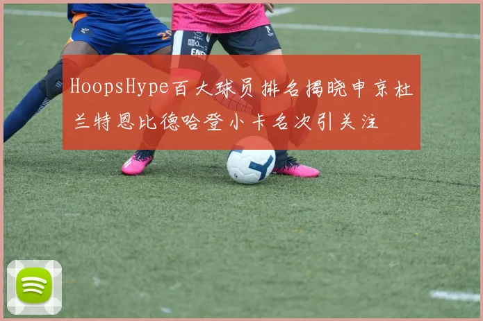 HoopsHype百大球员排名揭晓申京杜兰特恩比德哈登小卡名次引关注