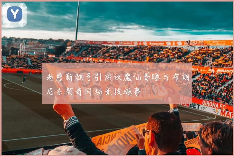 老詹新称号引热议魔仙哥曝与布朗尼东契奇同场竞技趣事