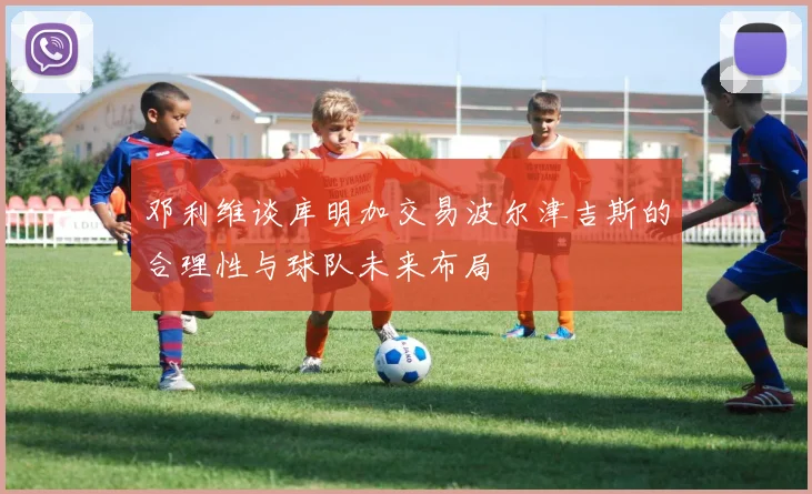 邓利维谈库明加交易波尔津吉斯的合理性与球队未来布局