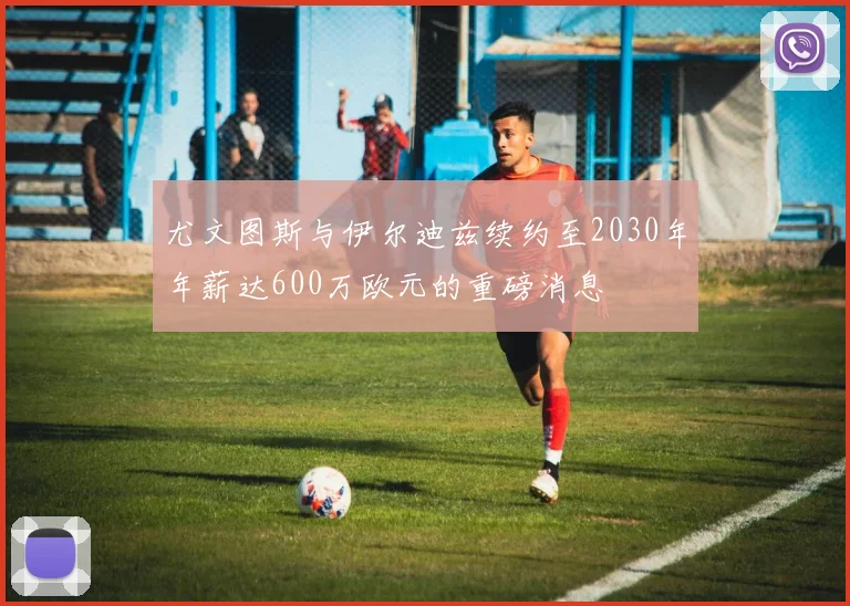 尤文图斯与伊尔迪兹续约至2030年年薪达600万欧元的重磅消息