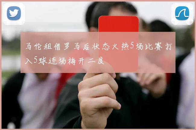 马伦租借罗马后状态火热5场比赛打入5球连场梅开二度
