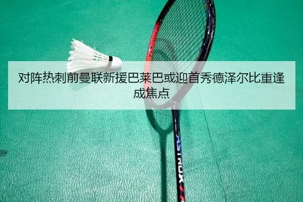 对阵热刺前曼联新援巴莱巴或迎首秀德泽尔比重逢成焦点
